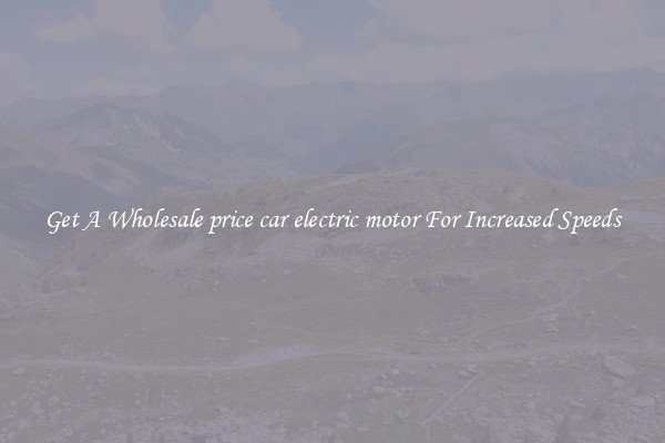 Get A Wholesale price car electric motor For Increased Speeds